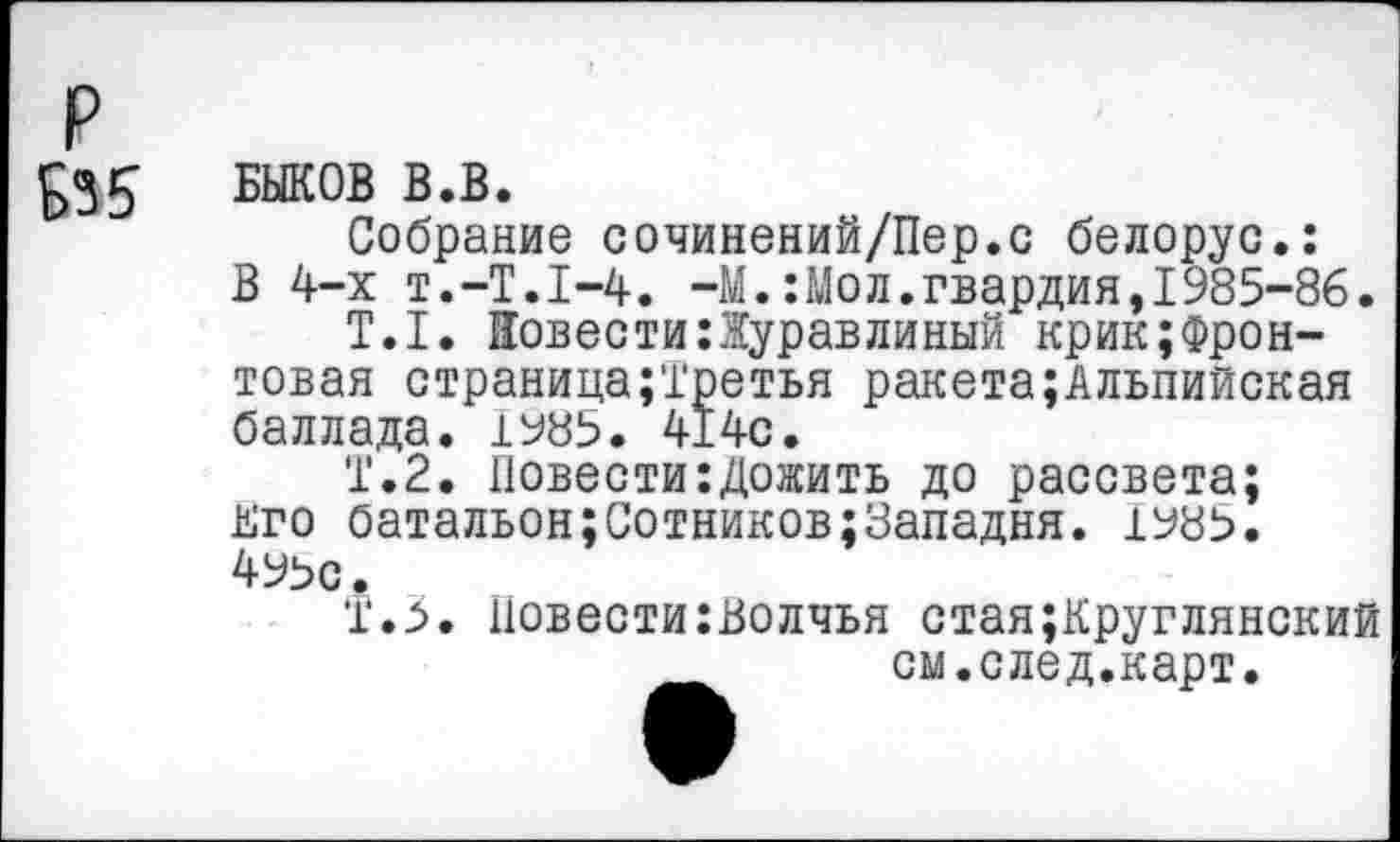 ﻿р Б35
БЫКОВ В.В.
Собрание сочинений/Пер.с белорус.: В 4-х T.-T.I-4. -М.:Мол.гвардия,1985-86.
T.I. Повести:Журавлиный крик;Фрон-товая страница;Третья ракета;Альпийская баллада. 1985. 414с.
Т.2. Повести:Дожить до рассвета; кго батальон;Сотников;8ападня. 1985. 495с •
Т.З. Повести:Волчья стая;Круглянский см.след.карт.